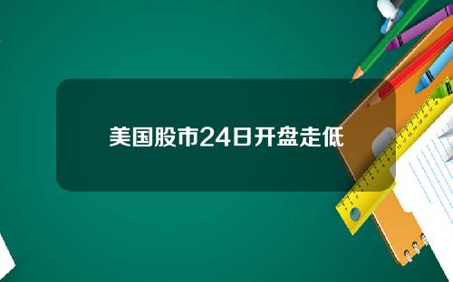 美国股市24日开盘走低