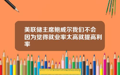 美联储主席鲍威尔我们不会因为觉得就业率太高就提高利率