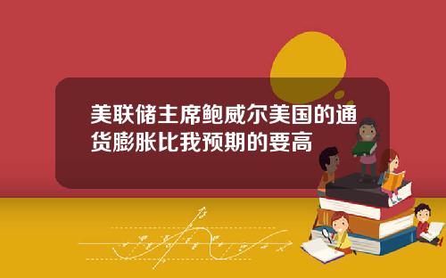 美联储主席鲍威尔美国的通货膨胀比我预期的要高