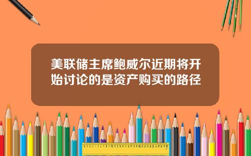 美联储主席鲍威尔近期将开始讨论的是资产购买的路径