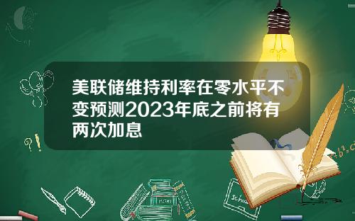 美联储维持利率在零水平不变预测2023年底之前将有两次加息
