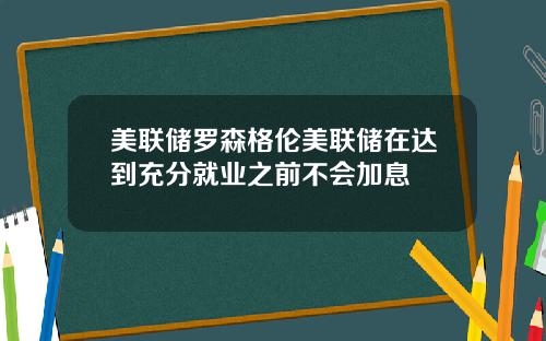 美联储罗森格伦美联储在达到充分就业之前不会加息
