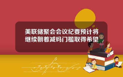 美联储聚会会议纪要预计将继续朝着减码门槛取得希望