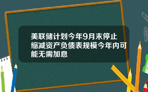 美联储计划今年9月末停止缩减资产负债表规模今年内可能无需加息