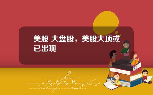美股 大盘股，美股大顶或已出现