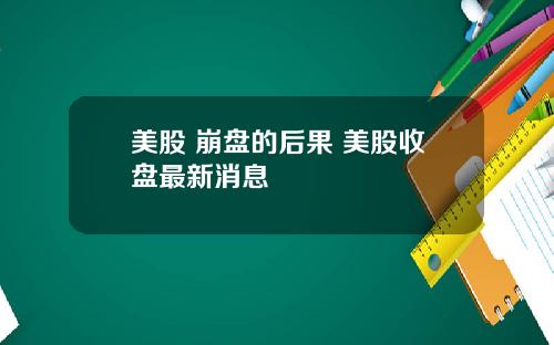 美股 崩盘的后果 美股收盘最新消息