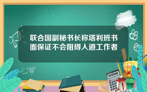 联合国副秘书长称塔利班书面保证不会阻碍人道工作者
