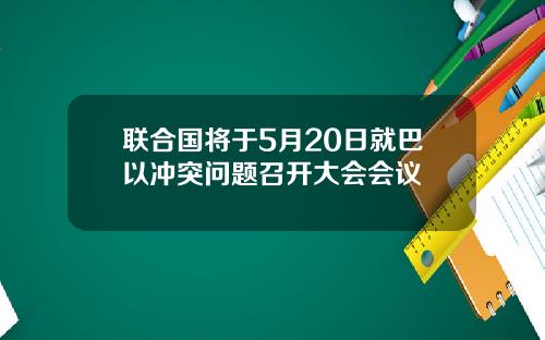 联合国将于5月20日就巴以冲突问题召开大会会议
