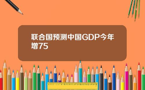 联合国预测中国GDP今年增75
