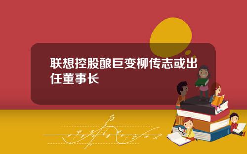 联想控股酿巨变柳传志或出任董事长