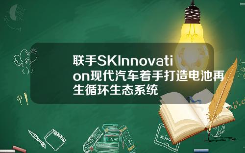 联手SKInnovation现代汽车着手打造电池再生循环生态系统