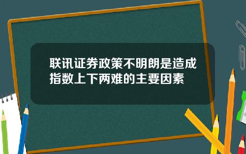 联讯证券政策不明朗是造成指数上下两难的主要因素