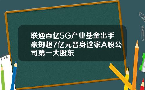 联通百亿5G产业基金出手豪掷超7亿元晋身这家A股公司第一大股东