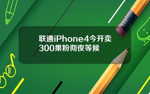 联通iPhone4今开卖300果粉彻夜等候
