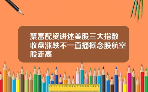 聚富配资讲述美股三大指数收盘涨跌不一直播概念股航空股走高