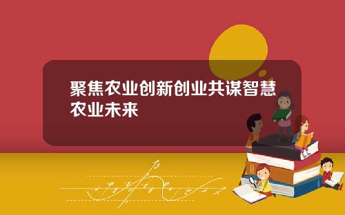 聚焦农业创新创业共谋智慧农业未来