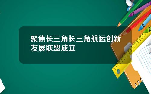 聚焦长三角长三角航运创新发展联盟成立