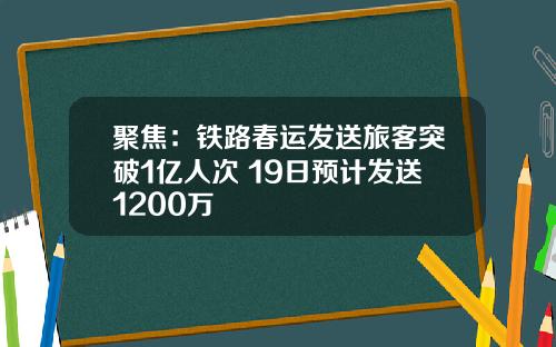 聚焦：铁路春运发送旅客突破1亿人次 19日预计发送1200万