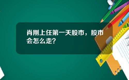 肖刚上任第一天股市，股市会怎么走？