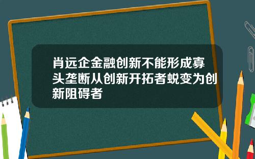 肖远企金融创新不能形成寡头垄断从创新开拓者蜕变为创新阻碍者