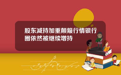 股东减持加重颠簸行情银行圈依然被继续增持