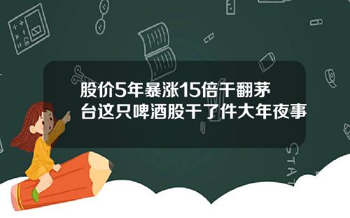 股价5年暴涨15倍干翻茅台这只啤酒股干了件大年夜事