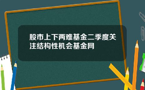 股市上下两难基金二季度关注结构性机会基金网