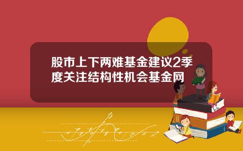 股市上下两难基金建议2季度关注结构性机会基金网