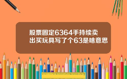股票固定6364手持续卖出买玩具写了个63是啥意思