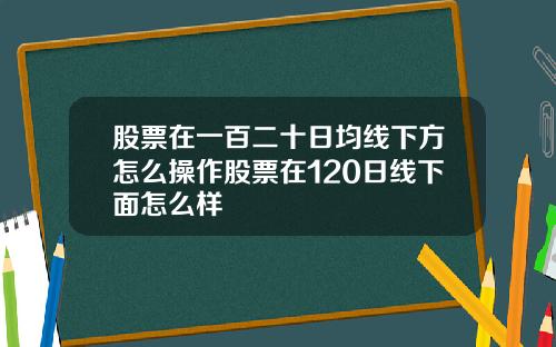 股票在一百二十日均线下方怎么操作股票在120日线下面怎么样