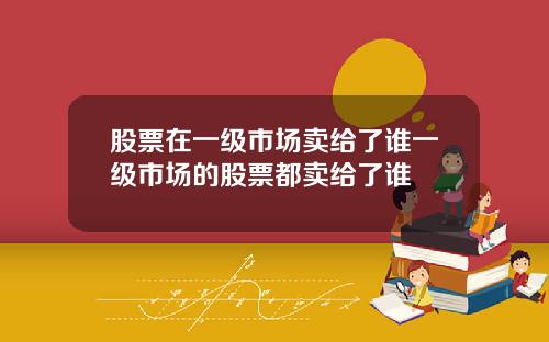 股票在一级市场卖给了谁一级市场的股票都卖给了谁