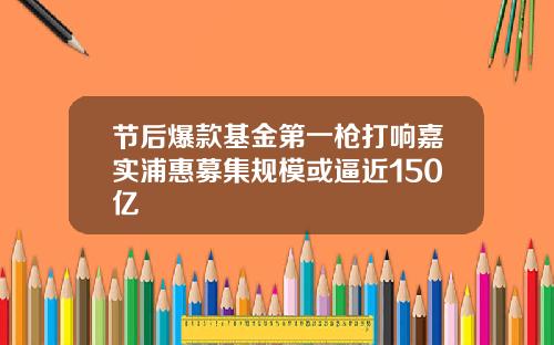 节后爆款基金第一枪打响嘉实浦惠募集规模或逼近150亿