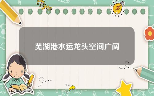 芜湖港水运龙头空间广阔