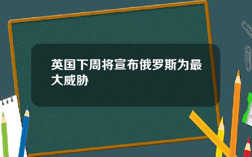 英国下周将宣布俄罗斯为最大威胁