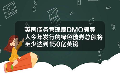 英国债务管理局DMO领导人今年发行的绿色债券总额将至少达到150亿英镑