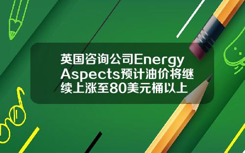 英国咨询公司EnergyAspects预计油价将继续上涨至80美元桶以上