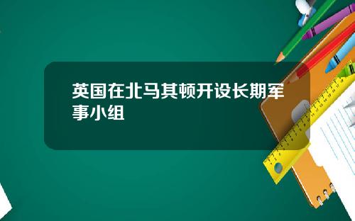 英国在北马其顿开设长期军事小组