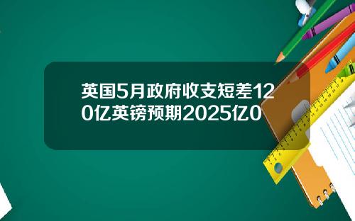 英国5月政府收支短差120亿英镑预期2025亿0