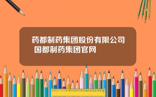 药都制药集团股份有限公司 国都制药集团官网