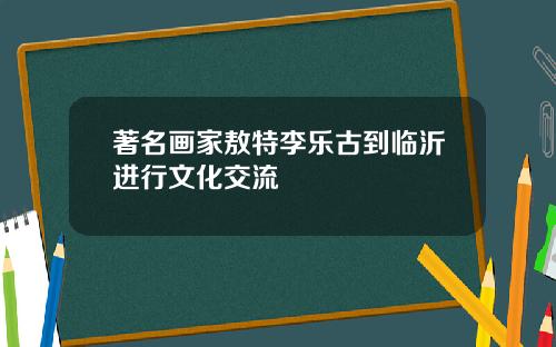 著名画家敖特李乐古到临沂进行文化交流
