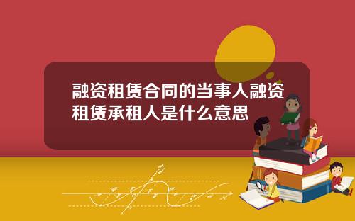 融资租赁合同的当事人融资租赁承租人是什么意思