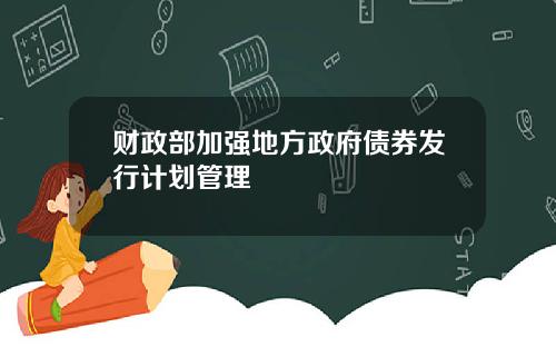 财政部加强地方政府债券发行计划管理