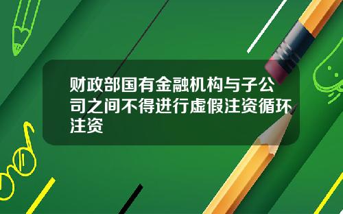 财政部国有金融机构与子公司之间不得进行虚假注资循环注资