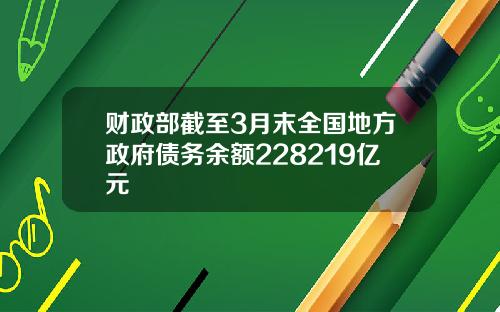 财政部截至3月末全国地方政府债务余额228219亿元
