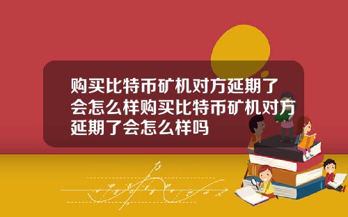 购买比特币矿机对方延期了会怎么样购买比特币矿机对方延期了会怎么样吗
