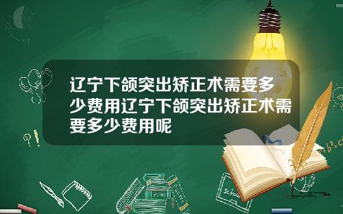 辽宁下颌突出矫正术需要多少费用辽宁下颌突出矫正术需要多少费用呢