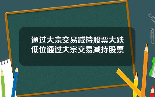 通过大宗交易减持股票大跌低位通过大宗交易减持股票