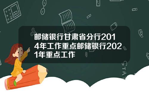 邮储银行甘肃省分行2014年工作重点邮储银行2021年重点工作
