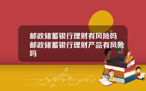 邮政储蓄银行理财有风险吗邮政储蓄银行理财产品有风险吗