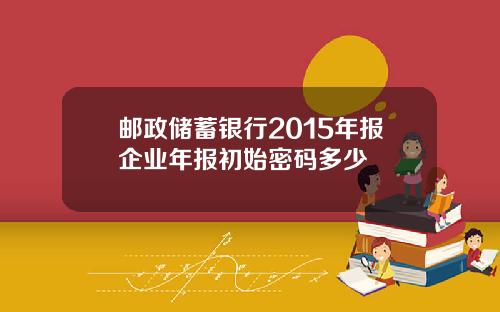 邮政储蓄银行2015年报企业年报初始密码多少